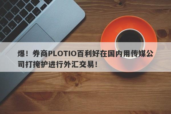 爆！券商PLOTIO百利好在国内用传媒公司打掩护进行外汇交易！