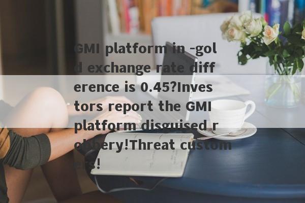 GMI platform in -gold exchange rate difference is 0.45?Investors report the GMI platform disguised robbery!Threat customers!