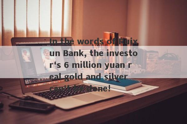 In the words of Ruixun Bank, the investor's 6 million yuan real gold and silver can't be done!