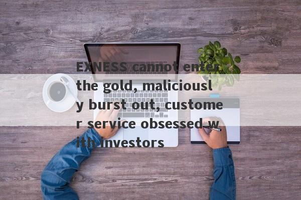 EXNESS cannot enter the gold, maliciously burst out, customer service obsessed with investors