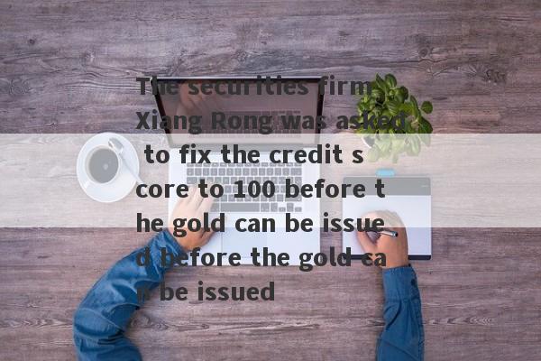 The securities firm Xiang Rong was asked to fix the credit score to 100 before the gold can be issued before the gold can be issued