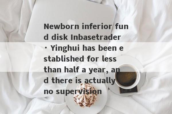 Newborn inferior fund disk Inbasetrader · Yinghui has been established for less than half a year, and there is actually no supervision