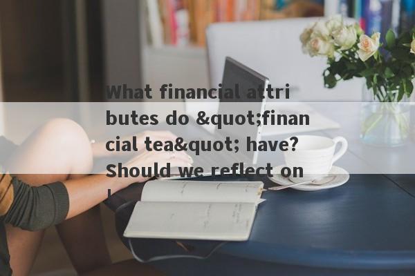 What financial attributes do "financial tea" have?Should we reflect on!