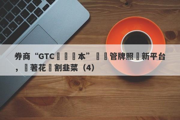 券商“GTC澤匯資本”無監管牌照開新平台，換著花樣割韭菜（4）