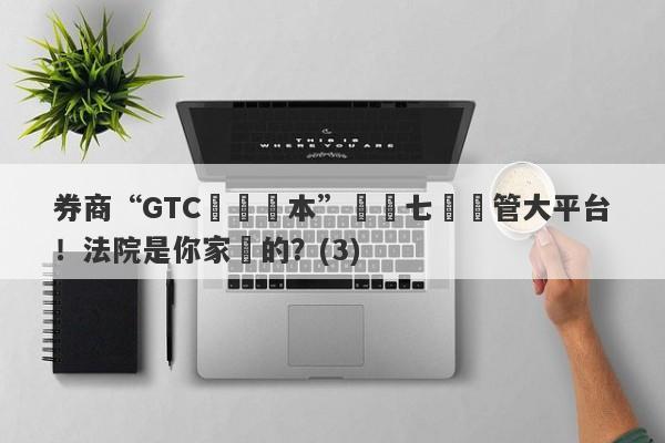 券商“GTC澤匯資本”號稱七國監管大平台！法院是你家開的？(3)