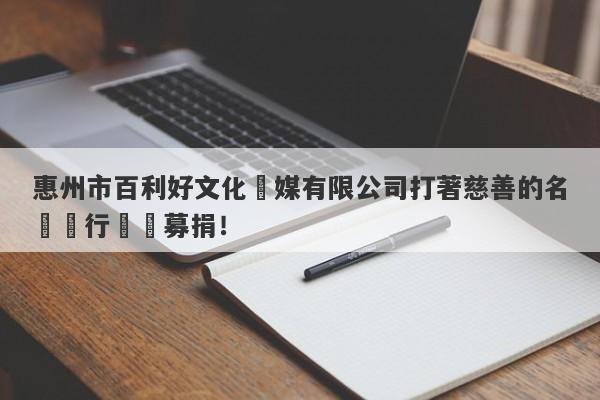 惠州市百利好文化傳媒有限公司打著慈善的名頭進行詐騙募捐！