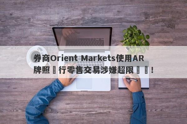 券商Orient Markets使用AR牌照進行零售交易涉嫌超限經營！