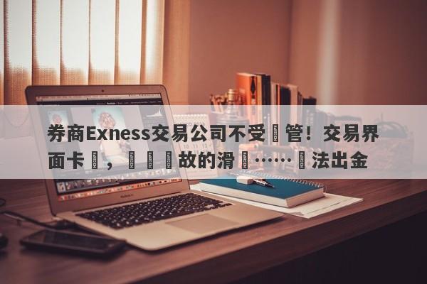 券商Exness交易公司不受監管！交易界面卡頓，無緣無故的滑點……無法出金