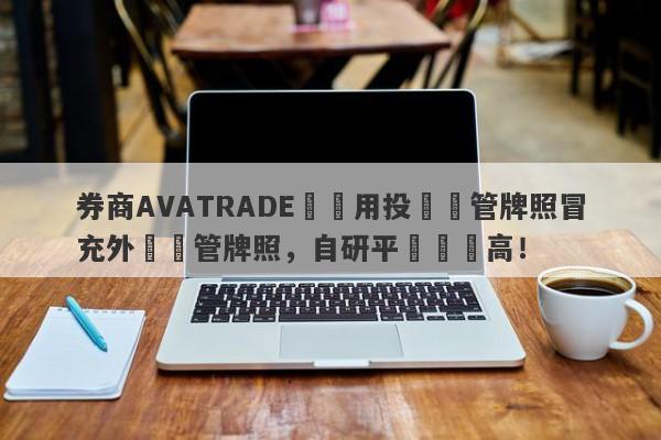 券商AVATRADE愛華用投資監管牌照冒充外匯監管牌照，自研平颱風險高！