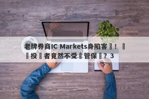 老牌券商IC Markets身陷客訴！國內投資者竟然不受監管保護？3