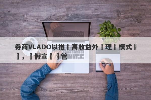 券商VLADO以推廣高收益外匯理財模式斂財，虛假宣傳監管