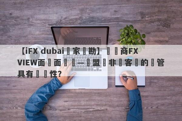 【iFX dubai獨家實勘】經紀商FXVIEW面對面專訪—歐盟與非歐客戶的監管具有針對性？