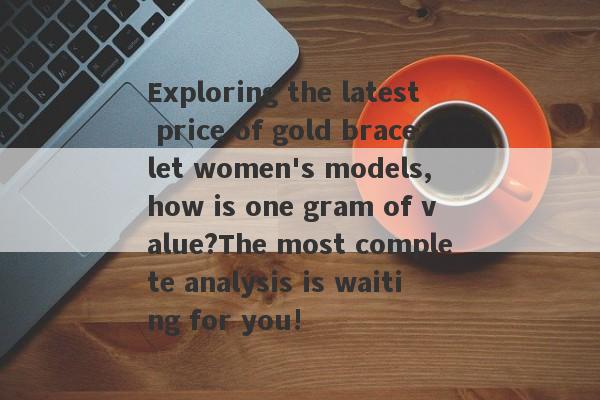 Exploring the latest price of gold bracelet women's models, how is one gram of value?The most complete analysis is waiting for you!