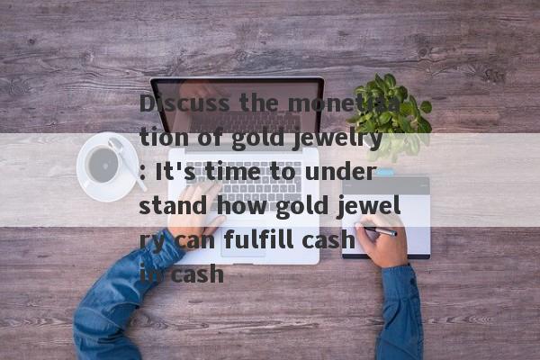 Discuss the monetization of gold jewelry: It's time to understand how gold jewelry can fulfill cash in cash