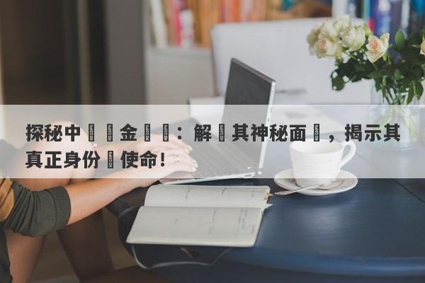 探秘中國黃金國際：解碼其神秘面紗，揭示其真正身份與使命！