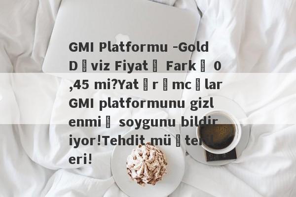 GMI Platformu -Gold Döviz Fiyatı Farkı 0,45 mi?Yatırımcılar GMI platformunu gizlenmiş soygunu bildiriyor!Tehdit müşterileri!