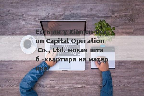 Есть ли у Xiamen Dexun Capital Operation Co., Ltd. новая штаб -квартира на материке?