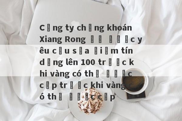 Công ty chứng khoán Xiang Rong đã được yêu cầu sửa điểm tín dụng lên 100 trước khi vàng có thể được cấp trước khi vàng có thể được cấp