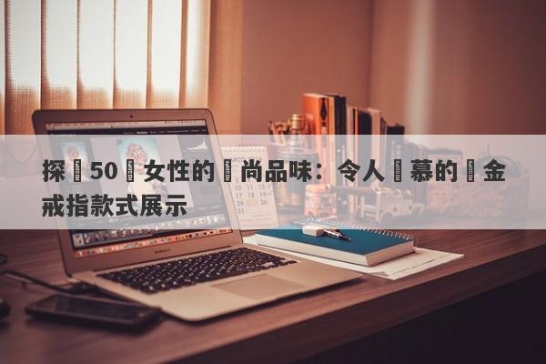 探尋50歲女性的時尚品味：令人傾慕的黃金戒指款式展示