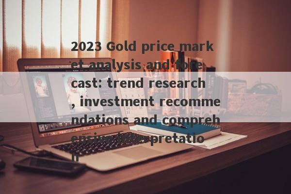 2023 Gold price market analysis and forecast: trend research, investment recommendations and comprehensive interpretation