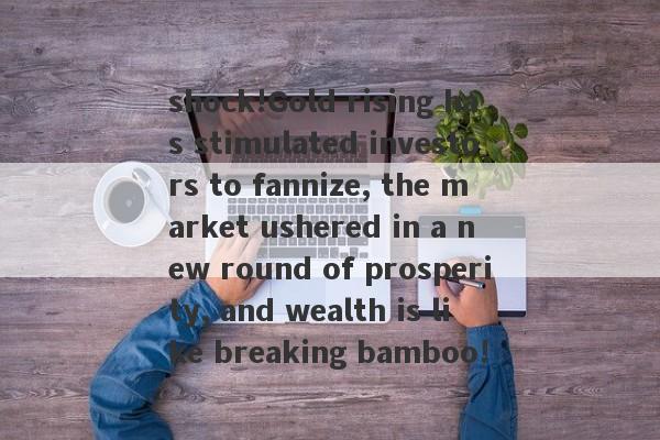 shock!Gold rising has stimulated investors to fannize, the market ushered in a new round of prosperity, and wealth is like breaking bamboo!