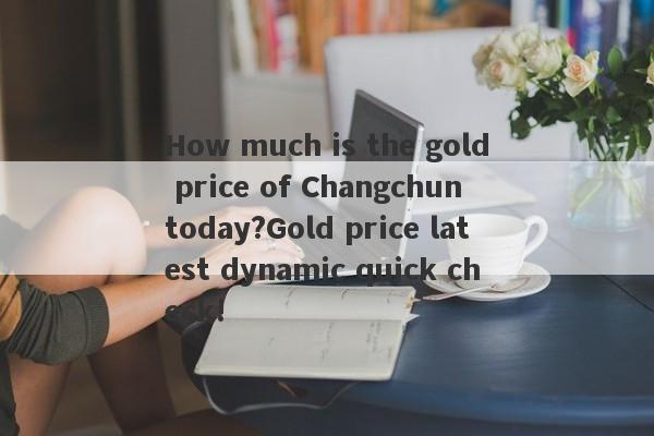 How much is the gold price of Changchun today?Gold price latest dynamic quick check!