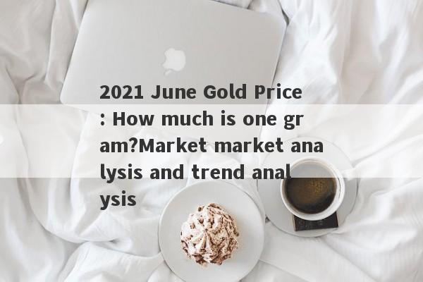 2021 June Gold Price: How much is one gram?Market market analysis and trend analysis