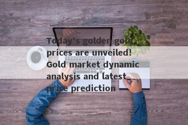 Today's golden gold prices are unveiled!Gold market dynamic analysis and latest price prediction