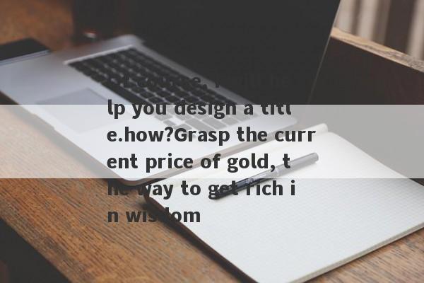 Of course, I will help you design a title.how?Grasp the current price of gold, the way to get rich in wisdom