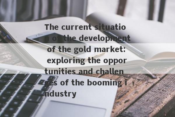 The current situation of the development of the gold market: exploring the opportunities and challenges of the booming industry