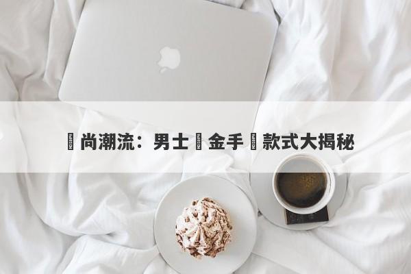 時尚潮流：男士黃金手鐲款式大揭秘