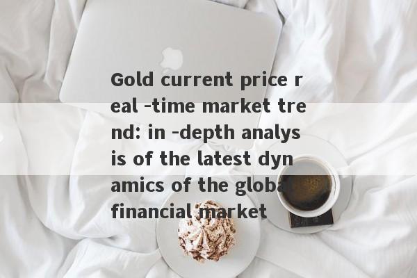 Gold current price real -time market trend: in -depth analysis of the latest dynamics of the global financial market