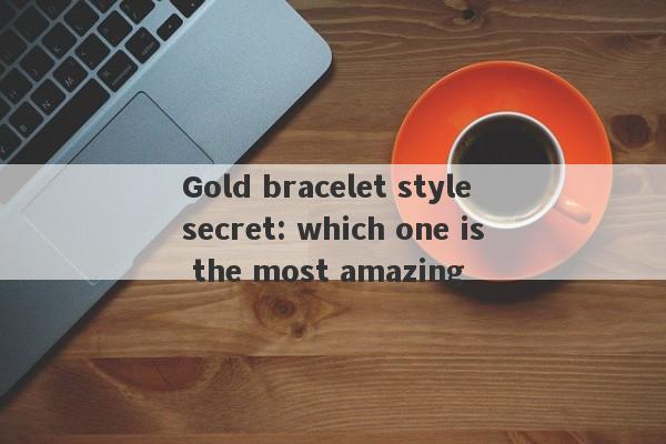 Gold bracelet style secret: which one is the most amazing