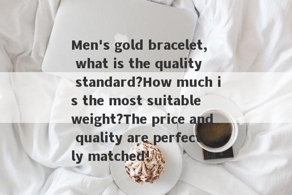 Men's gold bracelet, what is the quality standard?How much is the most suitable weight?The price and quality are perfectly matched!