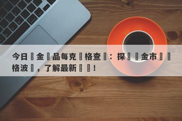 今日黃金飾品每克價格查詢：探尋黃金市場價格波動，了解最新報價！