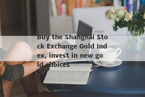 Buy the Shanghai Stock Exchange Gold Index, invest in new gold choices