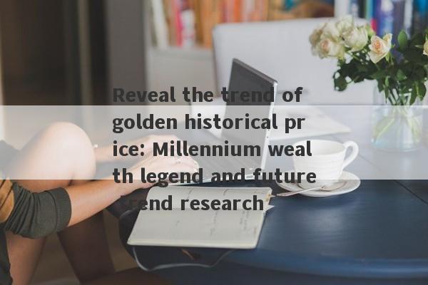 Reveal the trend of golden historical price: Millennium wealth legend and future trend research