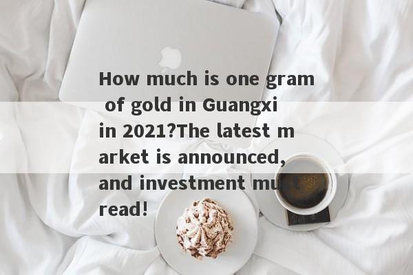 How much is one gram of gold in Guangxi in 2021?The latest market is announced, and investment must read!