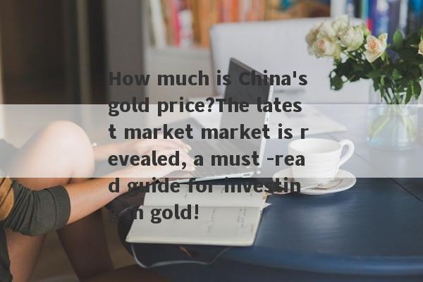 How much is China's gold price?The latest market market is revealed, a must -read guide for investing in gold!