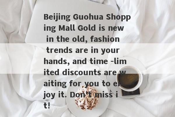 Beijing Guohua Shopping Mall Gold is new in the old, fashion trends are in your hands, and time -limited discounts are waiting for you to enjoy it. Don't miss it!