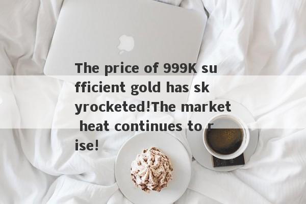 The price of 999K sufficient gold has skyrocketed!The market heat continues to rise!