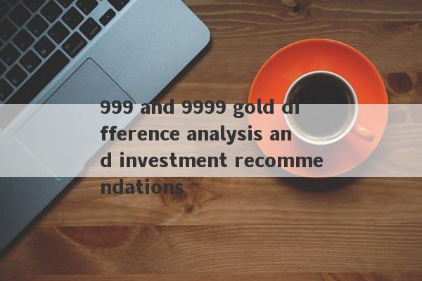 999 and 9999 gold difference analysis and investment recommendations