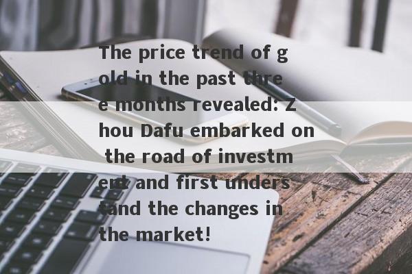 The price trend of gold in the past three months revealed: Zhou Dafu embarked on the road of investment and first understand the changes in the market!