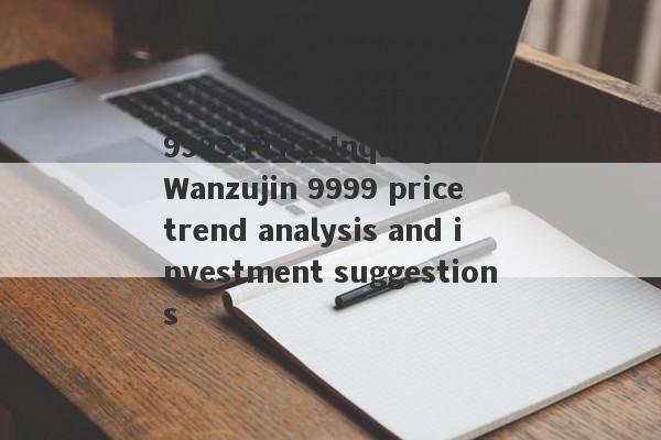 9999 Price Inquiry: Wanzujin 9999 price trend analysis and investment suggestions