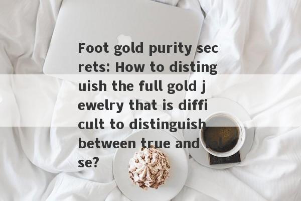 Foot gold purity secrets: How to distinguish the full gold jewelry that is difficult to distinguish between true and false?