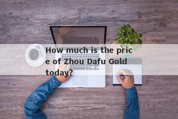 How much is the price of Zhou Dafu Gold today?