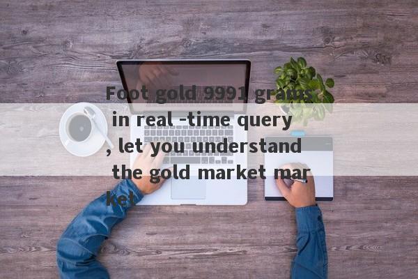 Foot gold 9991 grams in real -time query, let you understand the gold market market