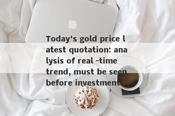 Today's gold price latest quotation: analysis of real -time trend, must be seen before investment!