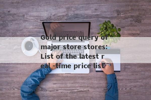 Gold price query of major store stores: List of the latest real -time price list