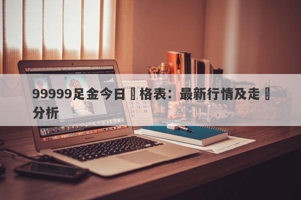 99999足金今日價格表：最新行情及走勢分析